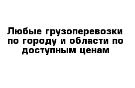 Любые грузоперевозки по городу и области по доступным ценам